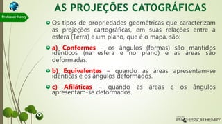 Os tipos de propriedades geométricas que caracterizam
as projeções cartográficas, em suas relações entre a
esfera (Terra) e um plano, que é o mapa, são:
a) Conformes – os ângulos (formas) são mantidos
idênticos (na esfera e no plano) e as áreas são
deformadas.
b) Equivalentes – quando as áreas apresentam-se
idênticas e os ângulos deformados.
c) Afiláticas – quando as áreas e os ângulos
apresentam-se deformados.
Professor Henry
 