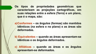 Os tipos de propriedades geométricas que
caracterizam as projeções cartográficas, em
suas relações entre a esfera (Terra) e um plano,
que é o mapa, são:
a)Conformes – os ângulos (formas) são mantidos
idênticos (na esfera e no plano) e as áreas são
deformadas.
b) Equivalentes – quando as áreas apresentam-se
idênticas e os ângulos deformados.
c) Afiláticas – quando as áreas e os ângulos
apresentam-se deformados.
 