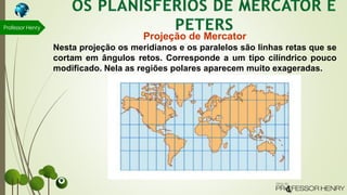 Professor Henry
Projeção de Mercator
Nesta projeção os meridianos e os paralelos são linhas retas que se
cortam em ângulos retos. Corresponde a um tipo cilíndrico pouco
modificado. Nela as regiões polares aparecem muito exageradas.
 
