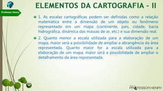 1. As escalas cartográficas podem ser definidas como a relação
matemática entre a dimensão de um objeto ou fenômeno
representado em um mapa (continente, país, cidade, bacia
hidrográfica, dinâmica das massas de ar, etc.) e sua dimensão real.
2. Quanto menor a escala utilizada para a elaboração de um
mapa, maior será a possibilidade de ampliar a abrangência da área
representada. Quanto maior for a escala utilizada para a
elaboração de um mapa, maior será a possibilidade de ampliar o
detalhamento da área representada.
Professor Henry
 