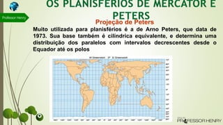 Professor Henry
Projeção de Peters
Muito utilizada para planisférios é a de Arno Peters, que data de
1973. Sua base também é cilíndrica equivalente, e determina uma
distribuição dos paralelos com intervalos decrescentes desde o
Equador até os polos
 