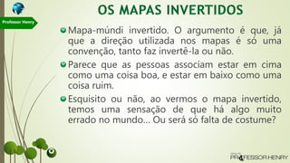 Mapa-múndi invertido. O argumento é que, já
que a direção utilizada nos mapas é só uma
convenção, tanto faz invertê-la ou não.
Parece que as pessoas associam estar em cima
como uma coisa boa, e estar em baixo como uma
coisa ruim.
Esquisito ou não, ao vermos o mapa invertido,
temos uma sensação de que há algo muito
errado no mundo… Ou será só falta de costume?
Professor Henry
 