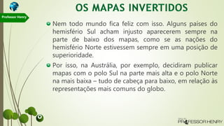 Nem todo mundo fica feliz com isso. Alguns países do
hemisfério Sul acham injusto aparecerem sempre na
parte de baixo dos mapas, como se as nações do
hemisfério Norte estivessem sempre em uma posição de
superioridade.
Por isso, na Austrália, por exemplo, decidiram publicar
mapas com o polo Sul na parte mais alta e o polo Norte
na mais baixa – tudo de cabeça para baixo, em relação às
representações mais comuns do globo.
Professor Henry
 