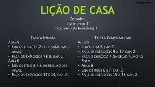 LIÇÃO DE CASA
TAREFA MÍNIMA
AULA 5
• LEIA OS ITENS 1 E 2 DO RESUMO DAS
AULAS.
• FAÇA OS EXERCÍCIOS 7 E 8, CAP. 2.
AULA 6
• LEIA OS ITENS 3 A 8 DO RESUMO DAS
AULAS.
• FAÇA OS EXERCÍCIOS 13 E 14, CAP. 2.
TAREFA COMPLEMENTAR
AULA 5
• LEIA O ITEM 5, CAP. 2.
• FAÇA OS EXERCÍCIOS 9 A 12, CAP. 2.
• FAÇA O EXERCÍCIO 4 DA SEÇÃO RUMO AO
ENEM.
• AULA 6
• LEIA OS ITENS 6 E 7, CAP. 2.
• FAÇA OS EXERCÍCIOS 15 A 18, CAP. 2.
Professor Henry
Consulte:
Livro-texto 1
Caderno de Exercícios 1
 