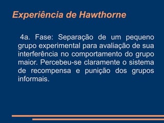 Experiência de Hawthorne
4a. Fase: Separação de um pequeno
grupo experimental para avaliação de sua
interferência no comportamento do grupo
maior. Percebeu-se claramente o sistema
de recompensa e punição dos grupos
informais.
 