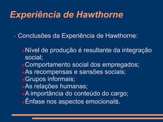 Experiência de Hawthorne
 Conclusões da Experiência de Hawthorne:
Nível de produção é resultante da integração
social;
Comportamento social dos empregados;
As recompensas e sansões sociais;
Grupos informais;
As relações humanas;
A importância do conteúdo do cargo;
Ênfase nos aspectos emocionais.
 