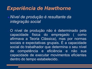Experiência de Hawthorne
 Nível de produção é resultante da
integração social
 O nível de produção não é determinado pela
capacidade física do empregado ( como
afirmava a Teoria Clássica), mas por normas
sociais e expectativas grupais. É a capacidade
social do trabalhador que determina o seu nível
de competência e eficiência e não sua
capacidade de executar movimentos eficientes
dentro do tempo estabelecido.
 