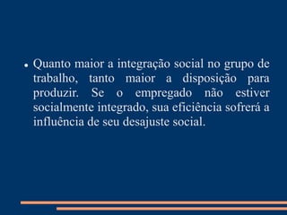  Quanto maior a integração social no grupo de
trabalho, tanto maior a disposição para
produzir. Se o empregado não estiver
socialmente integrado, sua eficiência sofrerá a
influência de seu desajuste social.
 