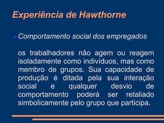 Experiência de Hawthorne
 Comportamento social dos empregados
 os trabalhadores não agem ou reagem
isoladamente como indivíduos, mas como
membro de grupos. Sua capacidade de
produção é ditada pela sua interação
social e qualquer desvio de
comportamento poderá ser retaliado
simbolicamente pelo grupo que participa.
 
