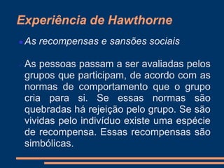 Experiência de Hawthorne
 As recompensas e sansões sociais
 As pessoas passam a ser avaliadas pelos
grupos que participam, de acordo com as
normas de comportamento que o grupo
cria para si. Se essas normas são
quebradas há rejeição pelo grupo. Se são
vividas pelo indivíduo existe uma espécie
de recompensa. Essas recompensas são
simbólicas.
 