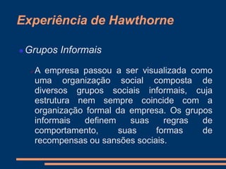 Experiência de Hawthorne
 Grupos Informais
 A empresa passou a ser visualizada como
uma organização social composta de
diversos grupos sociais informais, cuja
estrutura nem sempre coincide com a
organização formal da empresa. Os grupos
informais definem suas regras de
comportamento, suas formas de
recompensas ou sansões sociais.
 