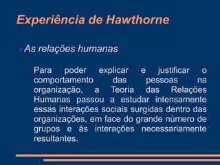 Experiência de Hawthorne
 As relações humanas
 Para poder explicar e justificar o
comportamento das pessoas na
organização, a Teoria das Relações
Humanas passou a estudar intensamente
essas interações sociais surgidas dentro das
organizações, em face do grande número de
grupos e às interações necessariamente
resultantes.
 