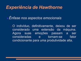Experiência de Hawthorne
 Ênfase nos aspectos emocionais
 O indivíduo, definitivamente, deixou de ser
considerado uma extensão da máquina.
Agora suas emoções passam a ser
consideradas e tornam-se fator
condicionante para uma produtividade alta.
 