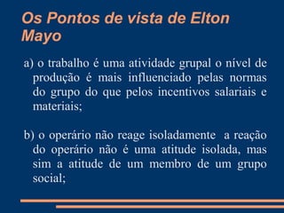 Os Pontos de vista de Elton
Mayo
a) o trabalho é uma atividade grupal o nível de
produção é mais influenciado pelas normas
do grupo do que pelos incentivos salariais e
materiais;
b) o operário não reage isoladamente a reação
do operário não é uma atitude isolada, mas
sim a atitude de um membro de um grupo
social;
 