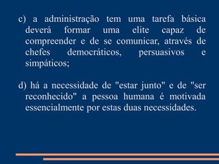 c) a administração tem uma tarefa básica
deverá formar uma elite capaz de
compreender e de se comunicar, através de
chefes democráticos, persuasivos e
simpáticos;
d) há a necessidade de "estar junto" e de "ser
reconhecido" a pessoa humana é motivada
essencialmente por estas duas necessidades.
 