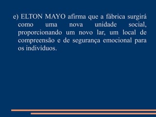 e) ELTON MAYO afirma que a fábrica surgirá
como uma nova unidade social,
proporcionando um novo lar, um local de
compreensão e de segurança emocional para
os indivíduos.
 