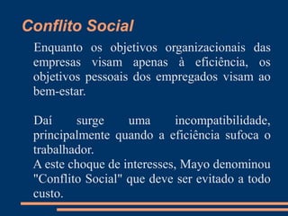Conflito Social
Enquanto os objetivos organizacionais das
empresas visam apenas à eficiência, os
objetivos pessoais dos empregados visam ao
bem-estar.
Daí surge uma incompatibilidade,
principalmente quando a eficiência sufoca o
trabalhador.
A este choque de interesses, Mayo denominou
"Conflito Social" que deve ser evitado a todo
custo.
 