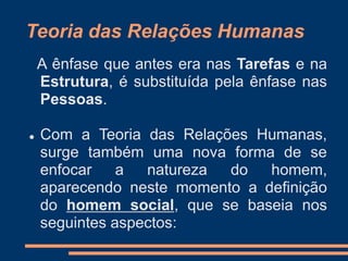 A ênfase que antes era nas Tarefas e na
Estrutura, é substituída pela ênfase nas
Pessoas.
 Com a Teoria das Relações Humanas,
surge também uma nova forma de se
enfocar a natureza do homem,
aparecendo neste momento a definição
do homem social, que se baseia nos
seguintes aspectos:
Teoria das Relações Humanas
 