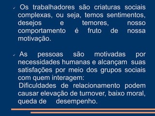  Os trabalhadores são criaturas sociais
complexas, ou seja, temos sentimentos,
desejos e temores, nosso
comportamento é fruto de nossa
motivação.
 As pessoas são motivadas por
necessidades humanas e alcançam suas
satisfações por meio dos grupos sociais
com quem interagem:
Dificuldades de relacionamento podem
causar elevação de turnover, baixo moral,
queda de desempenho.
 
