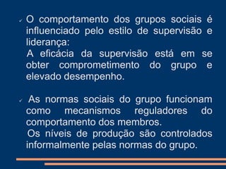  O comportamento dos grupos sociais é
influenciado pelo estilo de supervisão e
liderança:
A eficácia da supervisão está em se
obter comprometimento do grupo e
elevado desempenho.
 As normas sociais do grupo funcionam
como mecanismos reguladores do
comportamento dos membros.
Os níveis de produção são controlados
informalmente pelas normas do grupo.
 