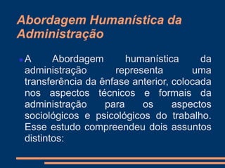 Abordagem Humanística da
Administração
 A Abordagem humanística da
administração representa uma
transferência da ênfase anterior, colocada
nos aspectos técnicos e formais da
administração para os aspectos
sociológicos e psicológicos do trabalho.
Esse estudo compreendeu dois assuntos
distintos:
 
