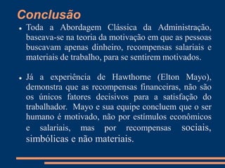 Conclusão
 Toda a Abordagem Clássica da Administração,
baseava-se na teoria da motivação em que as pessoas
buscavam apenas dinheiro, recompensas salariais e
materiais de trabalho, para se sentirem motivados.
 Já a experiência de Hawthorne (Elton Mayo),
demonstra que as recompensas financeiras, não são
os únicos fatores decisivos para a satisfação do
trabalhador. Mayo e sua equipe concluem que o ser
humano é motivado, não por estímulos econômicos
e salariais, mas por recompensas sociais,
simbólicas e não materiais.
 