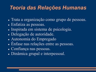 Teoria das Relações Humanas
 Trata a organização como grupo de pessoas.
 Enfatiza as pessoas.
 Inspirada em sistema de psicologia.
 Delegação de autoridade.
 Autonomia do Empregado
 Ênfase nas relações entre as pessoas.
 Confiança nas pessoas.
 Dinâmica grupal e interpessoal.
 