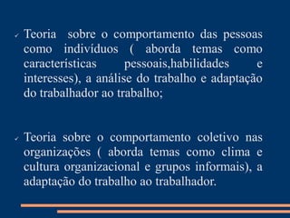  Teoria sobre o comportamento das pessoas
como indivíduos ( aborda temas como
características pessoais,habilidades e
interesses), a análise do trabalho e adaptação
do trabalhador ao trabalho;
 Teoria sobre o comportamento coletivo nas
organizações ( aborda temas como clima e
cultura organizacional e grupos informais), a
adaptação do trabalho ao trabalhador.
 