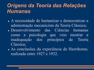 Origens da Teoria das Relações
Humanas
 A necessidade de humanizar e democratizar a
adminstração mecanicista da Teoria Clássica;
 Desenvolvimento das Ciências humanas
como a psicologia que veio mostrar a
inadequação dos princípios de Teoria
Clássica;
 As conclusões da experiência de Hawthorne,
realizada entre 1927 e 1932.
 