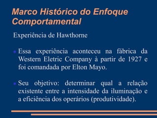 Marco Histórico do Enfoque
Comportamental
Experiência de Hawthorne
 Essa experiência aconteceu na fábrica da
Western Eletric Company à partir de 1927 e
foi comandada por Elton Mayo.
 Seu objetivo: determinar qual a relação
existente entre a intensidade da iluminação e
a eficiência dos operários (produtividade).
 