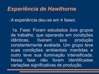 Experiência de Hawthorne
 A experiência deu-se em 4 fases:
1a. Fase: Foram estudados dois grupos
de trabalho, que operando em condições
idênticas, tiveram sua produção
constantemente avaliada. Um grupo teve
suas condições ambientais mantidas e
outro teve sua iluminação intensificada.
Nesta fase não foram identificadas
variações significativas de produção.
 