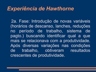 Experiência de Hawthorne
2a. Fase: Introdução de novas variáveis
(horários de descanso, lanches, reduções
no período de trabalho, sistema de
pagto.) buscando identificar qual a que
mais se relacionava com a produtividade.
Após diversas variações nas condições
de trabalho, obtiveram resultados
crescentes de produtividade.
 