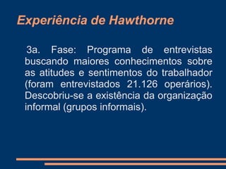 Experiência de Hawthorne
3a. Fase: Programa de entrevistas
buscando maiores conhecimentos sobre
as atitudes e sentimentos do trabalhador
(foram entrevistados 21.126 operários).
Descobriu-se a existência da organização
informal (grupos informais).
 