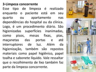 3-Limpeza concorrente
Esse tipo de limpeza é realizado
enquanto o paciente está em seu
quarto ou apartamento nas
dependências do hospital ou da clínica.
Logo, é um procedimento diário. São
higienizadas superfícies inanimadas,
como pisos, mesas fixas, pias,
maçanetas das portas e até
interruptores de luz. Além da
higienização, também são repostos
materiais como papel higiênico, papel
toalha e sabonete líquido. Vale ressaltar
que o recolhimento de lixo também faz
parte da limpeza concorrente.
 