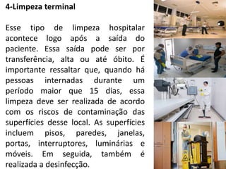 4-Limpeza terminal
Esse tipo de limpeza hospitalar
acontece logo após a saída do
paciente. Essa saída pode ser por
transferência, alta ou até óbito. É
importante ressaltar que, quando há
pessoas internadas durante um
período maior que 15 dias, essa
limpeza deve ser realizada de acordo
com os riscos de contaminação das
superfícies desse local. As superfícies
incluem pisos, paredes, janelas,
portas, interruptores, luminárias e
móveis. Em seguida, também é
realizada a desinfecção.
 