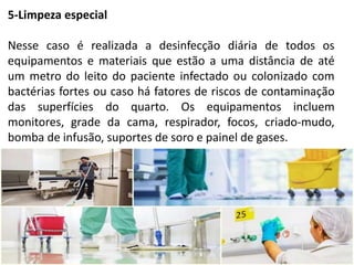 5-Limpeza especial
Nesse caso é realizada a desinfecção diária de todos os
equipamentos e materiais que estão a uma distância de até
um metro do leito do paciente infectado ou colonizado com
bactérias fortes ou caso há fatores de riscos de contaminação
das superfícies do quarto. Os equipamentos incluem
monitores, grade da cama, respirador, focos, criado-mudo,
bomba de infusão, suportes de soro e painel de gases.
 