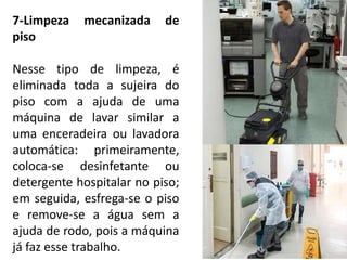 7-Limpeza mecanizada de
piso
Nesse tipo de limpeza, é
eliminada toda a sujeira do
piso com a ajuda de uma
máquina de lavar similar a
uma enceradeira ou lavadora
automática: primeiramente,
coloca-se desinfetante ou
detergente hospitalar no piso;
em seguida, esfrega-se o piso
e remove-se a água sem a
ajuda de rodo, pois a máquina
já faz esse trabalho.
 
