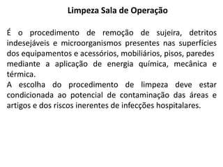 Limpeza Sala de Operação
É o procedimento de remoção de sujeira, detritos
indesejáveis e microorganismos presentes nas superfícies
dos equipamentos e acessórios, mobiliários, pisos, paredes
mediante a aplicação de energia química, mecânica e
térmica.
A escolha do procedimento de limpeza deve estar
condicionada ao potencial de contaminação das áreas e
artigos e dos riscos inerentes de infecções hospitalares.
 
