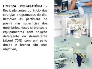 LIMPEZA PREPARATÓRIA -
Realizada antes do início das
cirurgias programadas do dia.
Remover as partículas de
poeira nas superfícies dos
mobiliários, focos cirúrgicos e
equipamentos com solução
detergente ou desinfetante
(álcool 70%) com um pano
úmido e branco são seus
objetivos;
 