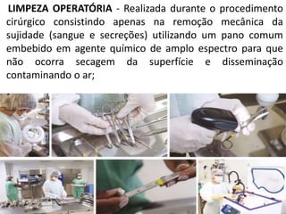 LIMPEZA OPERATÓRIA - Realizada durante o procedimento
cirúrgico consistindo apenas na remoção mecânica da
sujidade (sangue e secreções) utilizando um pano comum
embebido em agente químico de amplo espectro para que
não ocorra secagem da superfície e disseminação
contaminando o ar;
 