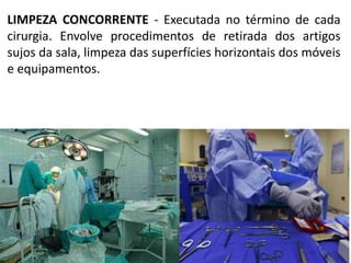 LIMPEZA CONCORRENTE - Executada no término de cada
cirurgia. Envolve procedimentos de retirada dos artigos
sujos da sala, limpeza das superfícies horizontais dos móveis
e equipamentos.
 