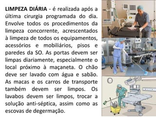 LIMPEZA DIÁRIA - é realizada após a
última cirurgia programada do dia.
Envolve todos os procedimentos da
limpeza concorrente, acrescentados
à limpeza de todos os equipamentos,
acessórios e mobiliários, pisos e
paredes da SO. As portas devem ser
limpas diariamente, especialmente o
local próximo à maçaneta. O chão
deve ser lavado com água e sabão.
As macas e os carros de transporte
também devem ser limpos. Os
lavabos devem ser limpos, trocar a
solução anti-séptica, assim como as
escovas de degermação.
 