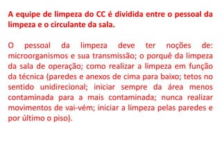 A equipe de limpeza do CC é dividida entre o pessoal da
limpeza e o circulante da sala.
O pessoal da limpeza deve ter noções de:
microorganismos e sua transmissão; o porquê da limpeza
da sala de operação; como realizar a limpeza em função
da técnica (paredes e anexos de cima para baixo; tetos no
sentido unidirecional; iniciar sempre da área menos
contaminada para a mais contaminada; nunca realizar
movimentos de vai-vém; iniciar a limpeza pelas paredes e
por último o piso).
 