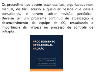 Os procedimentos devem estar escritos, organizados num
manual, de fácil acesso a qualquer pessoa que deseja
consultá-los, e devem sofrer revisão periódica.
Deve-se ter um programa contínuo de atualização e
desenvolvimento da equipe de CC, ressaltando a
importância da limpeza no processo de controle de
infecção.
 