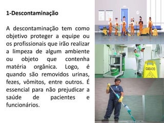 1-Descontaminação
A descontaminação tem como
objetivo proteger a equipe ou
os profissionais que irão realizar
a limpeza de algum ambiente
ou objeto que contenha
matéria orgânica. Logo, é
quando são removidos urinas,
fezes, vômitos, entre outros. É
essencial para não prejudicar a
saúde de pacientes e
funcionários.
 