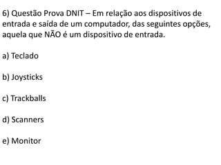 6) Questão Prova DNIT – Em relação aos dispositivos de entrada e saída de um computador, das seguintes opções, aquela que NÃO é um dispositivo de entrada.a) Teclado b) Joysticksc) Trackballsd) Scannerse) Monitor
