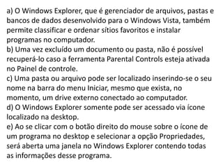 a) O Windows Explorer, que é gerenciador de arquivos, pastas e bancos de dados desenvolvido para o Windows Vista, também permite classificar e ordenar sítios favoritos e instalar programas no computador. b) Uma vez excluído um documento ou pasta, não é possível recuperá-lo caso a ferramenta Parental Controls esteja ativada no Painel de controle. c) Uma pasta ou arquivo pode ser localizado inserindo-se o seu nome na barra do menu Iniciar, mesmo que exista, no momento, um drive externo conectado ao computador. d) O Windows Explorer somente pode ser acessado via ícone localizado na desktop.e) Ao se clicar com o botão direito do mouse sobre o ícone de um programa no desktop e selecionar a opção Propriedades, será aberta uma janela no Windows Explorer contendo todas as informações desse programa.