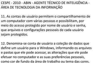 CESPE - 2010 - ABIN - AGENTE TÉCNICO DE INTELIGÊNCIA - ÁREA DE TECNOLOGIA DA INFORMAÇÃO11. As contas de usuário permitem o compartilhamento de um computador com várias pessoas e possibilitam, por meio do acesso protegido por nome de usuário e senha, que arquivos e configurações pessoais de cada usuário sejam protegidos.12. Denomina-se conta de usuário a coleção de dados que define um usuário para o Windows, informando os arquivos e pastas que ele pode acessar, as alterações que ele pode efetuar no computador e as suas preferências pessoais, como cor de fundo da área de trabalho ou tema das cores.