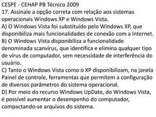 CESPE - CEHAP PB Técnico 200917. Assinale a opção correta com relação aos sistemas operacionais Windows XP e Windows Vista.A) O Windows Vista foi substituído pelo Windows XP, que disponibiliza mais funcionalidades de conexão com a Internet.B) O Windows Vista disponibiliza a funcionalidade denominada scanvírus, que identifica e elimina qualquer tipo de vírus de computador, sem necessidade de interferência do usuário.C) Tanto o Windows Vista como o XP disponibilizam, na janela Painel de controle, ferramentas que permitem a configuração de diversos parâmetros do sistema operacional.D) Por meio do recurso Windows UpDate, do Windows Vista, é possível aumentar o desempenho do computador, compactando-se arquivos do sistema.
