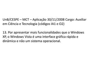 UnB/CESPE – MCT – Aplicação 30/11/2008 Cargo: Auxiliar em Ciência e Tecnologia (códigos IA1 e O2)13. Por apresentar mais funcionalidades que o Windows XP, o Windows Vista é uma interface gráfica rápida e dinâmica e não um sistema operacional.